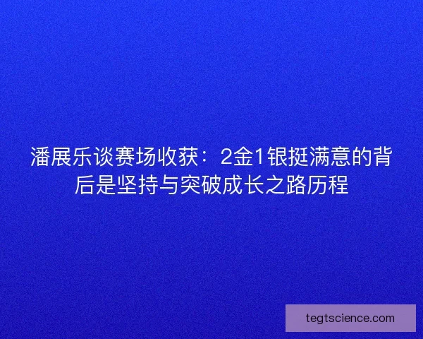 潘展乐谈赛场收获：2金1银挺满意的背后是坚持与突破成长之路历程