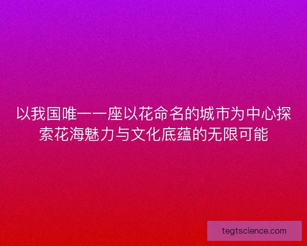 以我国唯一一座以花命名的城市为中心探索花海魅力与文化底蕴的无限可能