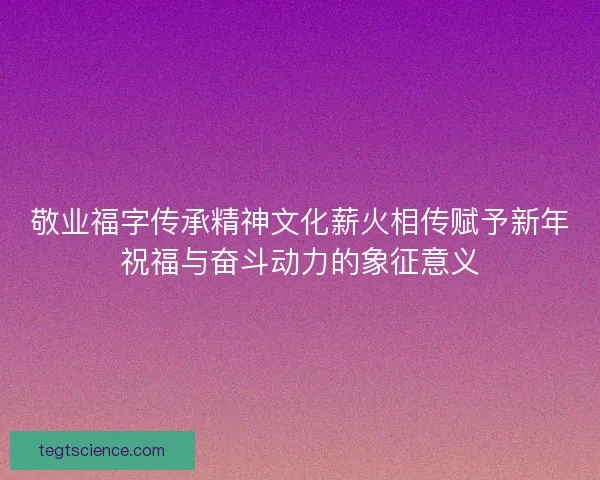 敬业福字传承精神文化薪火相传赋予新年祝福与奋斗动力的象征意义