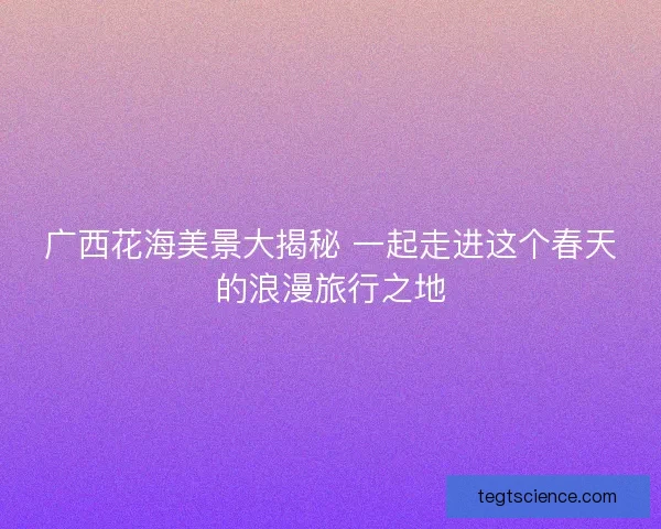 广西花海美景大揭秘 一起走进这个春天的浪漫旅行之地