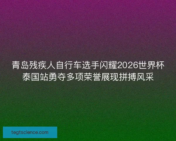 青岛残疾人自行车选手闪耀2026世界杯泰国站勇夺多项荣誉展现拼搏风采