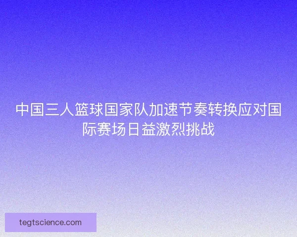 中国三人篮球国家队加速节奏转换应对国际赛场日益激烈挑战
