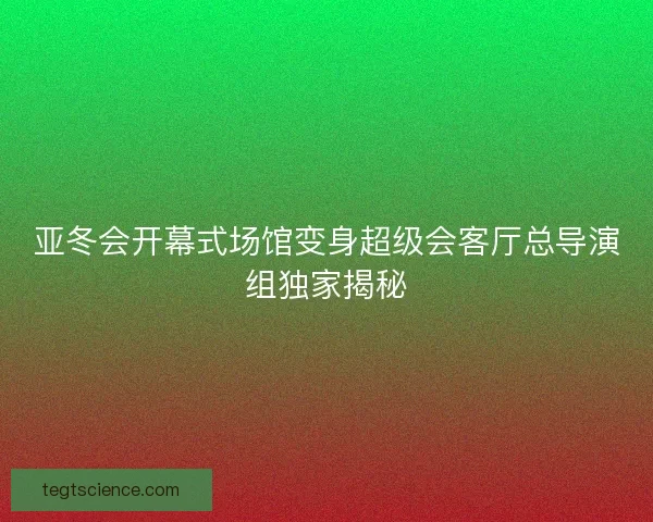 亚冬会开幕式场馆变身超级会客厅总导演组独家揭秘