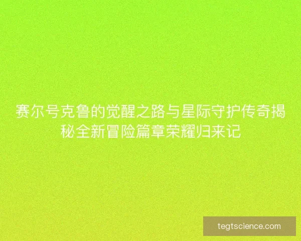 赛尔号克鲁的觉醒之路与星际守护传奇揭秘全新冒险篇章荣耀归来记