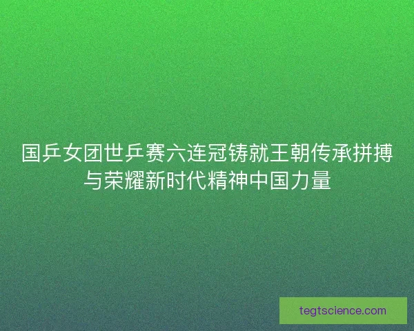 国乒女团世乒赛六连冠铸就王朝传承拼搏与荣耀新时代精神中国力量