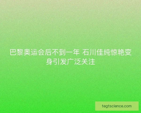 巴黎奥运会后不到一年 石川佳纯惊艳变身引发广泛关注