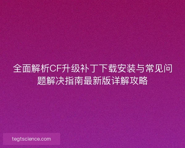 全面解析CF升级补丁下载安装与常见问题解决指南最新版详解攻略 全面解析CF升级补丁下载安装与常见问题解决指南最新版详解攻略