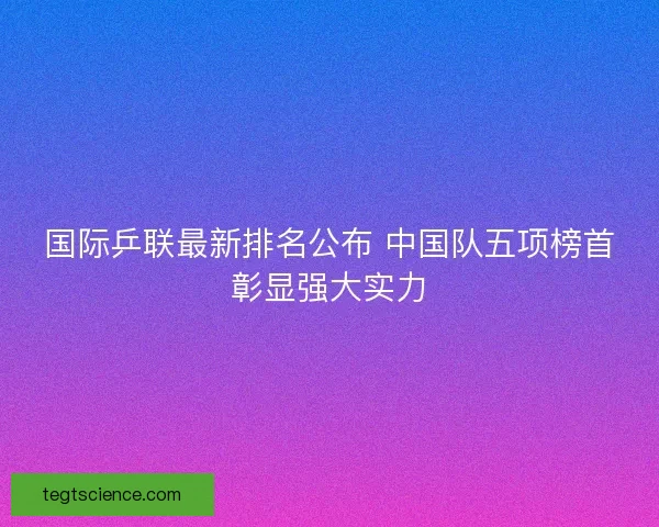 国际乒联最新排名公布 中国队五项榜首彰显强大实力